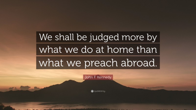 John F. Kennedy Quote: “We shall be judged more by what we do at home than what we preach abroad.”