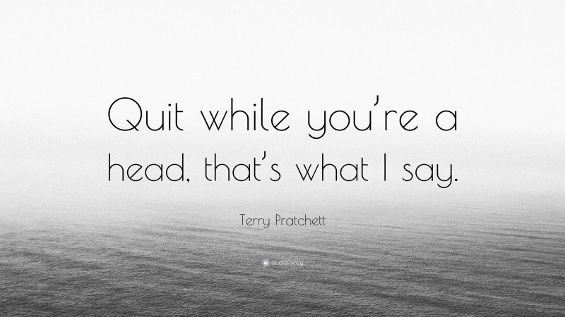 Terry Pratchett Quote: “Quit while you’re a head, that’s what I say.”