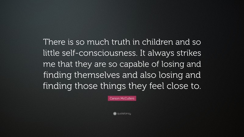 Carson McCullers Quote: “There is so much truth in children and so little self-consciousness. It always strikes me that they are so capable of losing and finding themselves and also losing and finding those things they feel close to.”