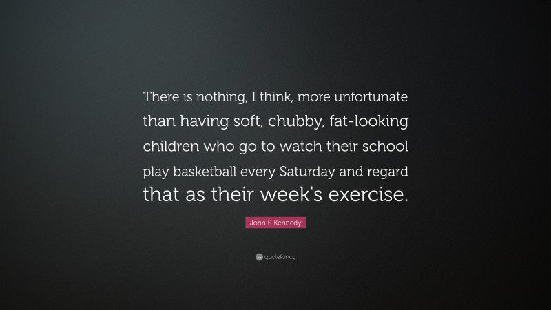 John F. Kennedy Quote: “There is nothing, I think, more unfortunate than having soft, chubby, fat-looking children who go to watch their school play basketball every Saturday and regard that as their week's exercise.”
