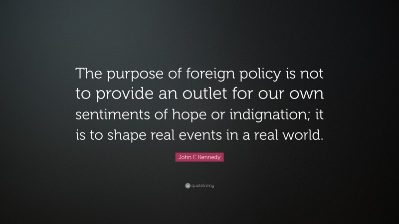 John F. Kennedy Quote: “The purpose of foreign policy is not to provide an outlet for our own sentiments of hope or indignation; it is to shape real events in a real world.”