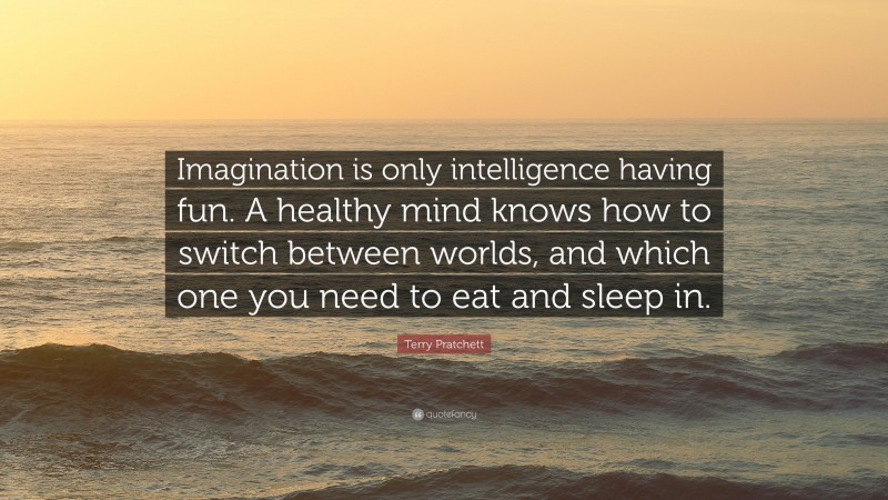 Terry Pratchett Quote: “Imagination is only intelligence having fun. A healthy mind knows how to switch between worlds, and which one you need to eat and sleep in.”