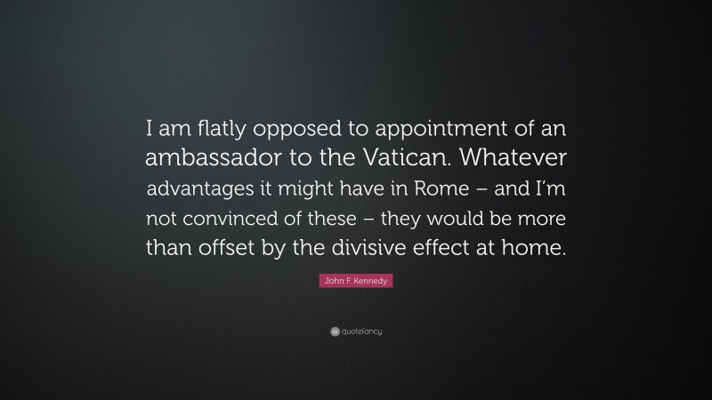 John F. Kennedy Quote: “I am flatly opposed to appointment of an ambassador to the Vatican. Whatever advantages it might have in Rome – and I’m not convinced of these – they would be more than offset by the divisive effect at home.”