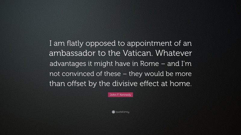 John F. Kennedy Quote: “I am flatly opposed to appointment of an ambassador to the Vatican. Whatever advantages it might have in Rome – and I’m not convinced of these – they would be more than offset by the divisive effect at home.”