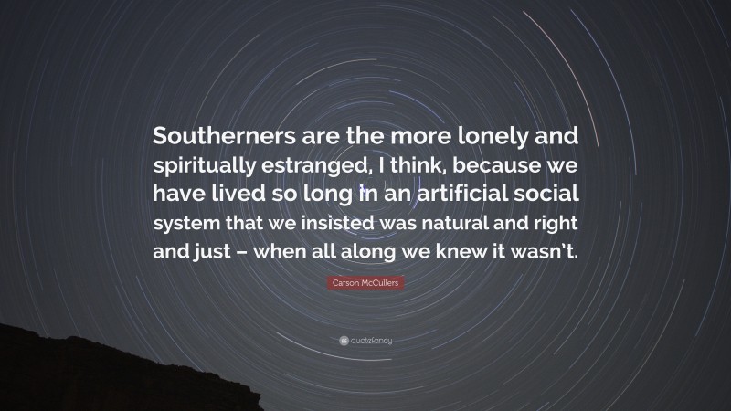 Carson McCullers Quote: “Southerners are the more lonely and spiritually estranged, I think, because we have lived so long in an artificial social system that we insisted was natural and right and just – when all along we knew it wasn’t.”