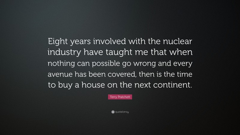 Terry Pratchett Quote: “Eight years involved with the nuclear industry have taught me that when nothing can possible go wrong and every avenue has been covered, then is the time to buy a house on the next continent.”