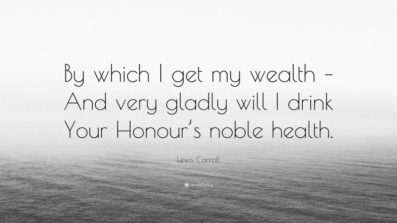 Lewis Carroll Quote: “By which I get my wealth – And very gladly will I drink Your Honour’s noble health.”