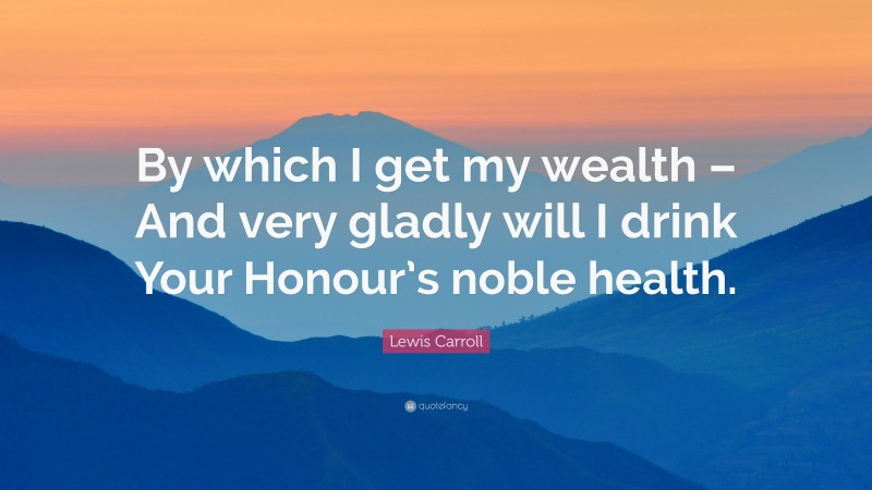 Lewis Carroll Quote: “By which I get my wealth – And very gladly will I drink Your Honour’s noble health.”