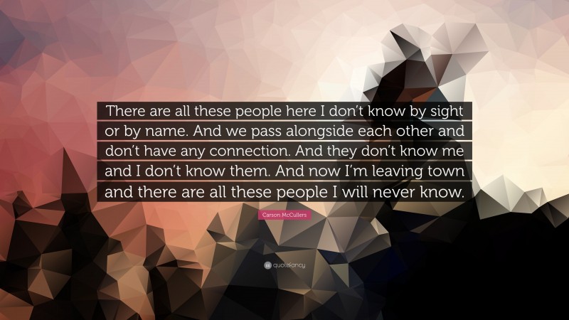 Carson McCullers Quote: “There are all these people here I don’t know by sight or by name. And we pass alongside each other and don’t have any connection. And they don’t know me and I don’t know them. And now I’m leaving town and there are all these people I will never know.”