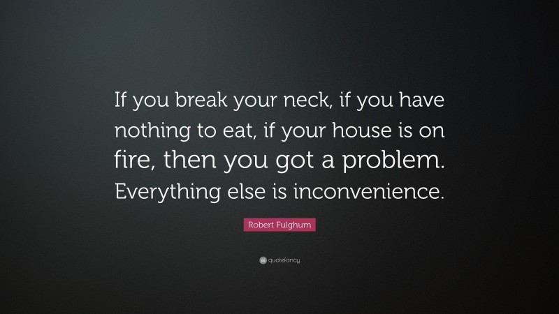 Robert Fulghum Quote: “If you break your neck, if you have nothing to eat, if your house is on fire, then you got a problem. Everything else is inconvenience.”