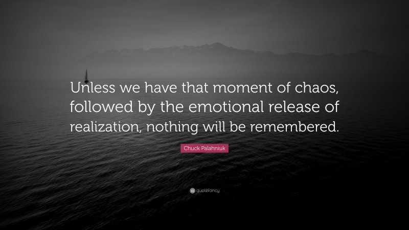 Chuck Palahniuk Quote: “Unless we have that moment of chaos, followed by the emotional release of realization, nothing will be remembered.”