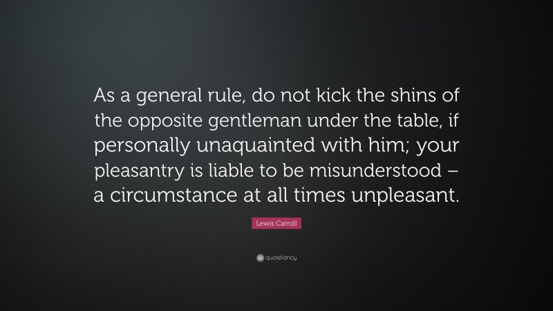 Lewis Carroll Quote: “As a general rule, do not kick the shins of the opposite gentleman under the table, if personally unaquainted with him; your pleasantry is liable to be misunderstood – a circumstance at all times unpleasant.”