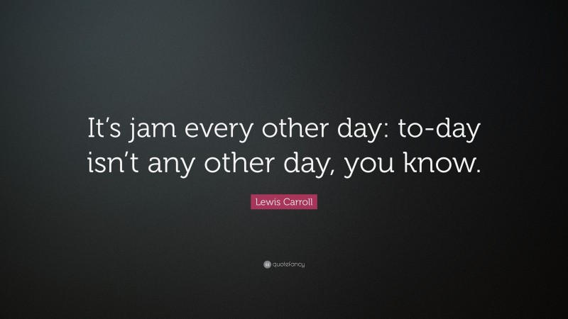 Lewis Carroll Quote: “It’s jam every other day: to-day isn’t any other day, you know.”