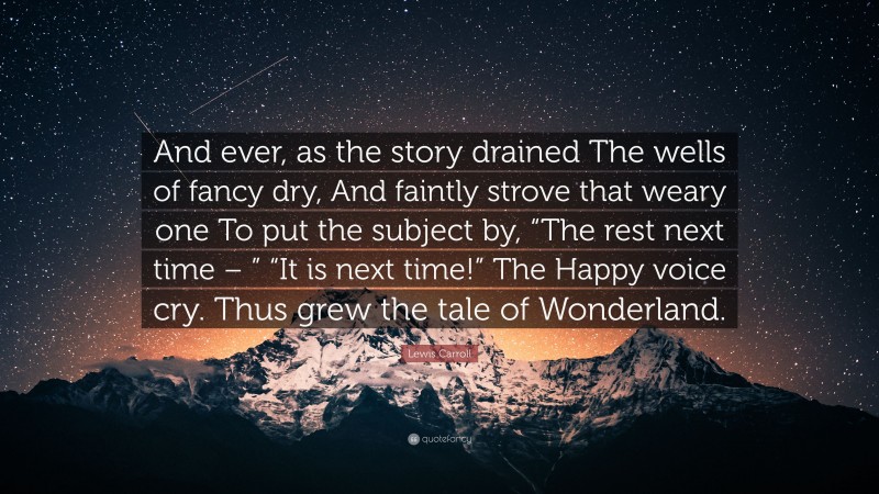 Lewis Carroll Quote: “And ever, as the story drained The wells of fancy dry, And faintly strove that weary one To put the subject by, “The rest next time – ” “It is next time!” The Happy voice cry. Thus grew the tale of Wonderland.”