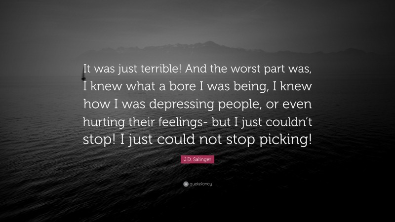 J.D. Salinger Quote: “It was just terrible! And the worst part was, I knew what a bore I was being, I knew how I was depressing people, or even hurting their feelings- but I just couldn’t stop! I just could not stop picking!”