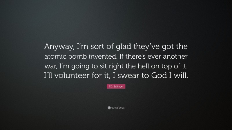 J.D. Salinger Quote: “Anyway, I’m sort of glad they’ve got the atomic bomb invented. If there’s ever another war, I’m going to sit right the hell on top of it. I’ll volunteer for it, I swear to God I will.”
