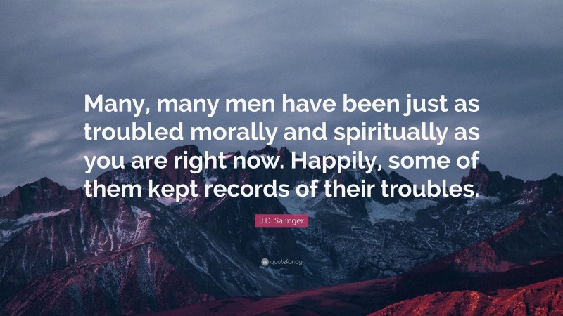 J.D. Salinger Quote: “Many, many men have been just as troubled morally and spiritually as you are right now. Happily, some of them kept records of their troubles.”