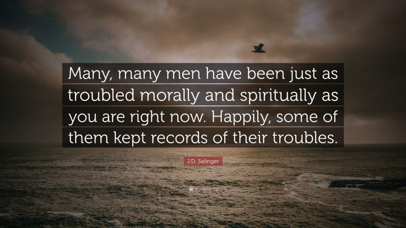 J.D. Salinger Quote: “Many, many men have been just as troubled morally and spiritually as you are right now. Happily, some of them kept records of their troubles.”