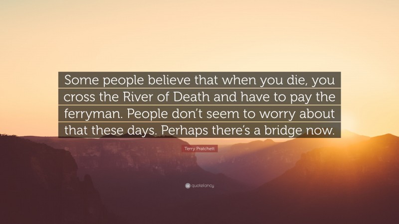 Terry Pratchett Quote: “Some people believe that when you die, you cross the River of Death and have to pay the ferryman. People don’t seem to worry about that these days. Perhaps there’s a bridge now.”