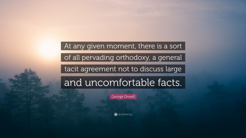 George Orwell Quote: “At any given moment, there is a sort of all pervading orthodoxy, a general tacit agreement not to discuss large and uncomfortable facts.”