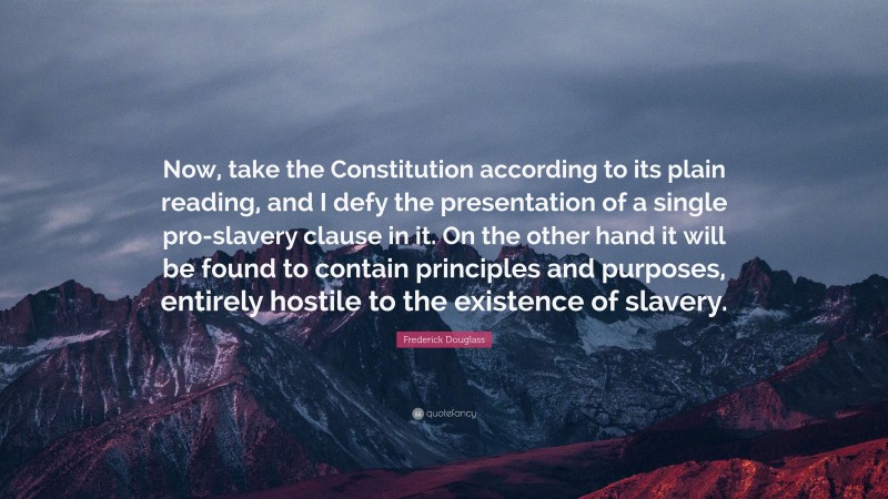 Frederick Douglass Quote: “Now, take the Constitution according to its plain reading, and I defy the presentation of a single pro-slavery clause in it. On the other hand it will be found to contain principles and purposes, entirely hostile to the existence of slavery.”