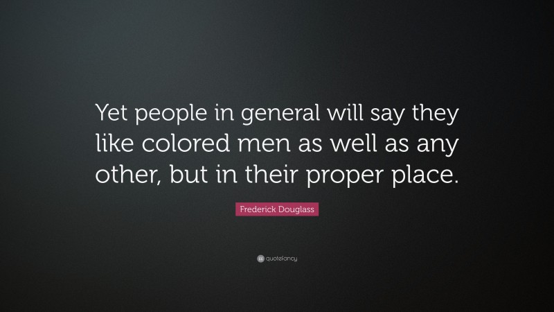 Frederick Douglass Quote: “Yet people in general will say they like colored men as well as any other, but in their proper place.”