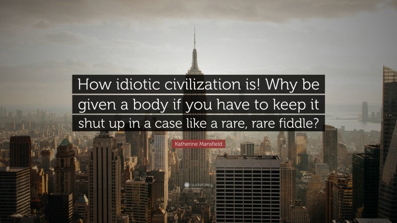 Katherine Mansfield Quote: “How idiotic civilization is! Why be given a body if you have to keep it shut up in a case like a rare, rare fiddle?”