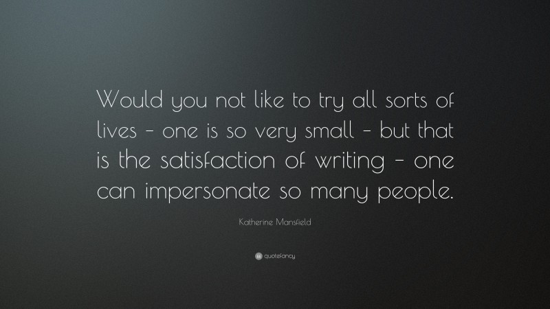 Katherine Mansfield Quote: “Would you not like to try all sorts of lives – one is so very small – but that is the satisfaction of writing – one can impersonate so many people.”