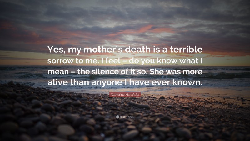 Katherine Mansfield Quote: “Yes, my mother’s death is a terrible sorrow to me. I feel – do you know what I mean – the silence of it so. She was more alive than anyone I have ever known.”