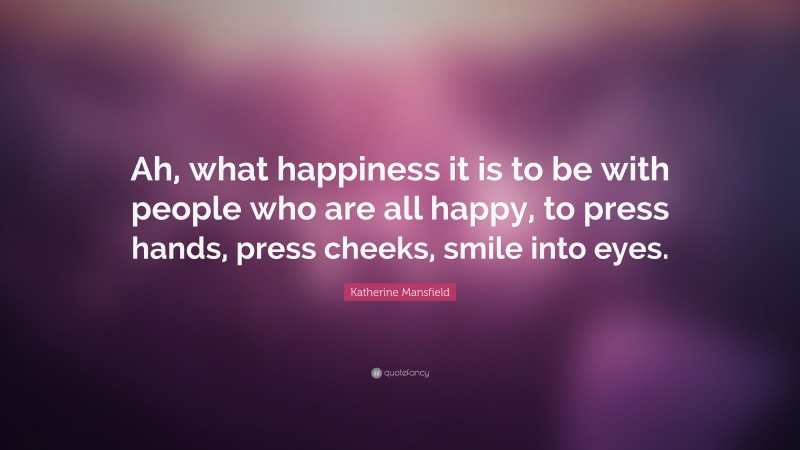 Katherine Mansfield Quote: “Ah, what happiness it is to be with people who are all happy, to press hands, press cheeks, smile into eyes.”