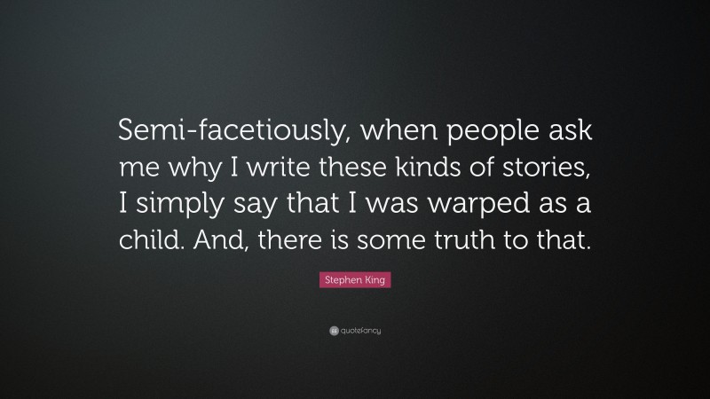 Stephen King Quote: “Semi-facetiously, when people ask me why I write these kinds of stories, I simply say that I was warped as a child. And, there is some truth to that.”