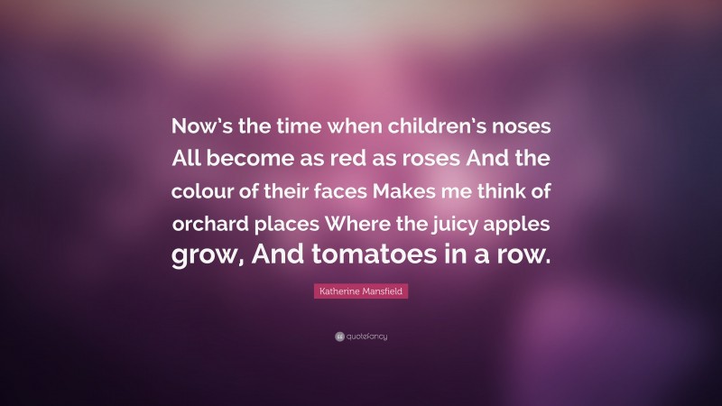 Katherine Mansfield Quote: “Now’s the time when children’s noses All become as red as roses And the colour of their faces Makes me think of orchard places Where the juicy apples grow, And tomatoes in a row.”