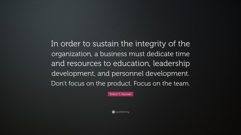 Robert T. Kiyosaki Quote: “In order to sustain the integrity of the organization, a business must dedicate time and resources to education, leadership development, and personnel development. Don’t focus on the product. Focus on the team.”