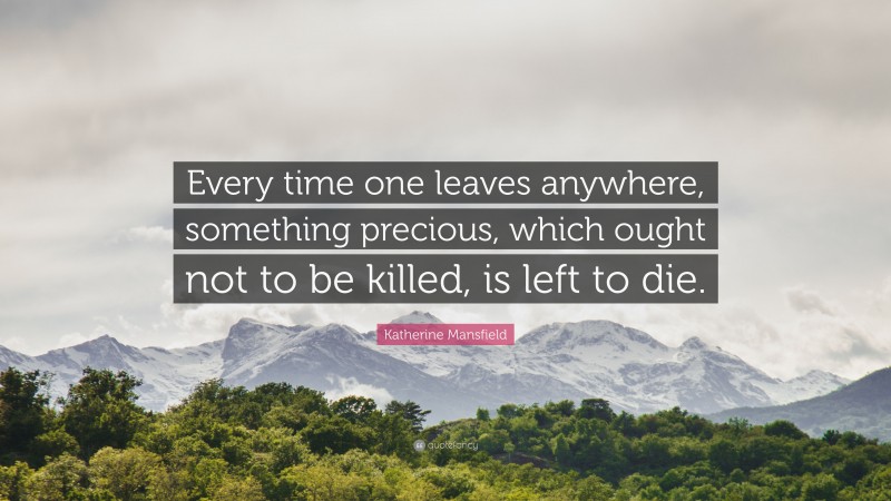 Katherine Mansfield Quote: “Every time one leaves anywhere, something precious, which ought not to be killed, is left to die.”