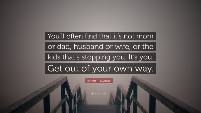 Robert T. Kiyosaki Quote: “You’ll often find that it’s not mom or dad, husband or wife, or the kids that’s stopping you. It’s you. Get out of your own way.”