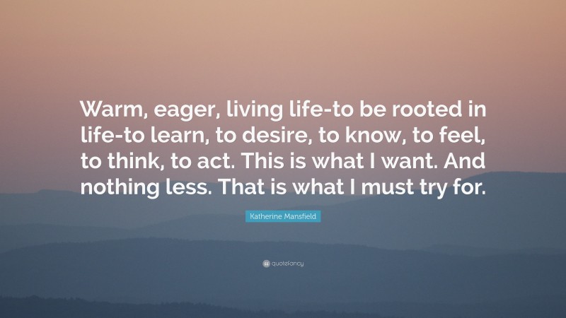 Katherine Mansfield Quote: “Warm, eager, living life-to be rooted in life-to learn, to desire, to know, to feel, to think, to act. This is what I want. And nothing less. That is what I must try for.”