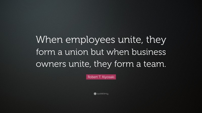 Robert T. Kiyosaki Quote: “When employees unite, they form a union but when business owners unite, they form a team.”