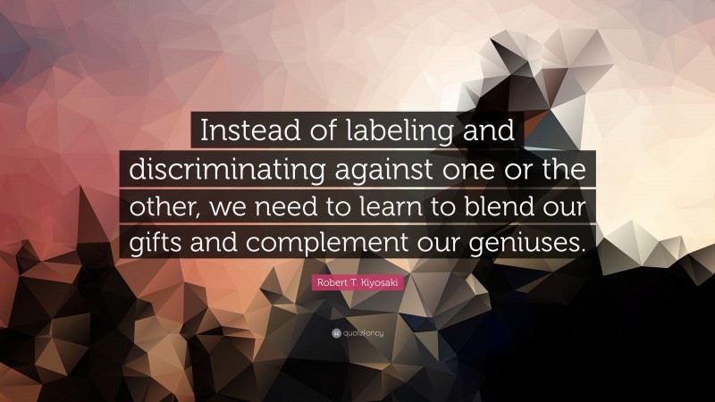 Robert T. Kiyosaki Quote: “Instead of labeling and discriminating against one or the other, we need to learn to blend our gifts and complement our geniuses.”