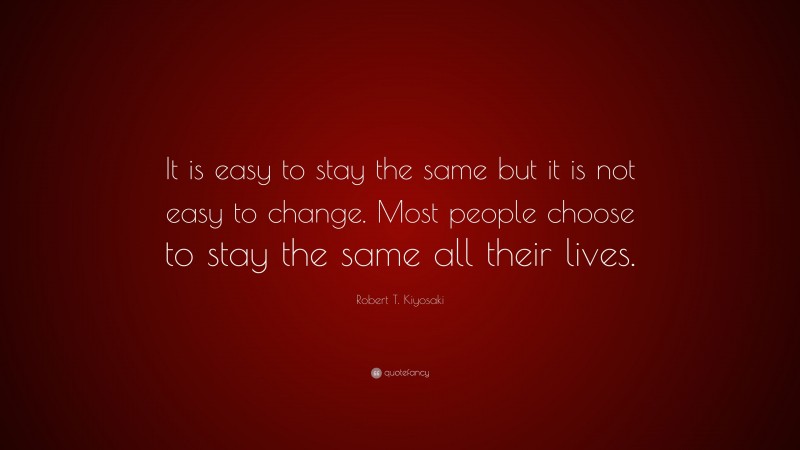 Robert T. Kiyosaki Quote: “It is easy to stay the same but it is not easy to change. Most people choose to stay the same all their lives.”