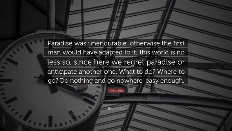 Emil Cioran Quote: “Paradise was unendurable, otherwise the first man would have adapted to it; this world is no less so, since here we regret paradise or anticipate another one. What to do? Where to go? Do nothing and go nowhere, easy enough.”