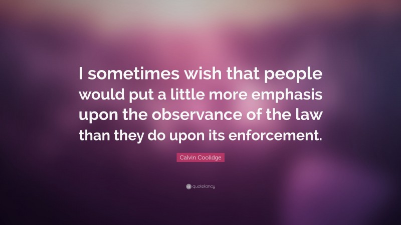 Calvin Coolidge Quote: “I sometimes wish that people would put a little more emphasis upon the observance of the law than they do upon its enforcement.”