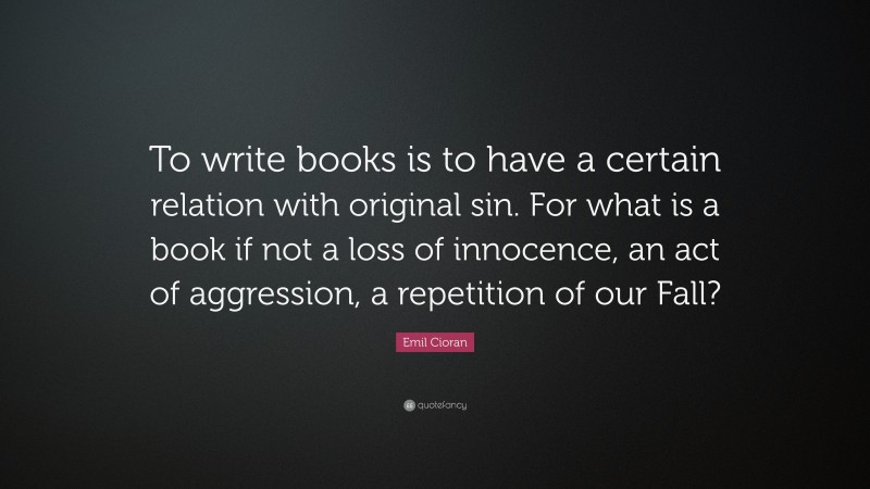 Emil Cioran Quote: “To write books is to have a certain relation with original sin. For what is a book if not a loss of innocence, an act of aggression, a repetition of our Fall?”
