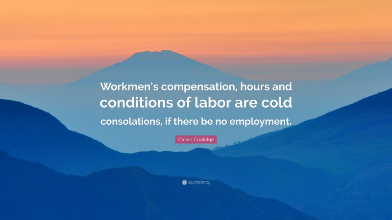 Calvin Coolidge Quote: “Workmen’s compensation, hours and conditions of labor are cold consolations, if there be no employment.”