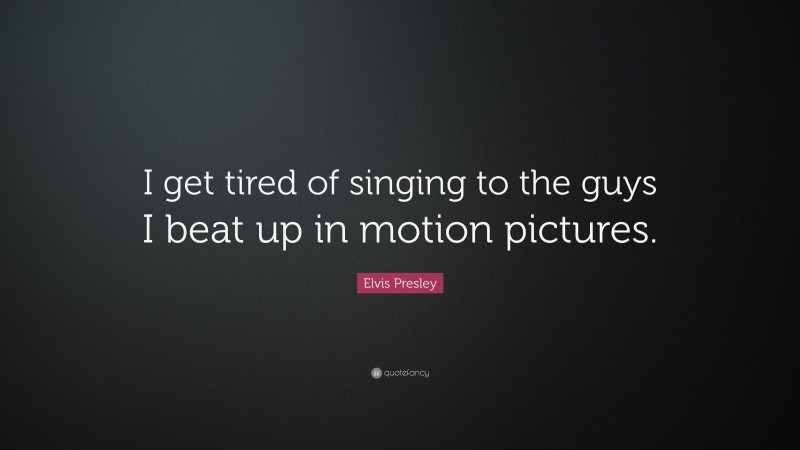 Elvis Presley Quote: “I get tired of singing to the guys I beat up in motion pictures.”