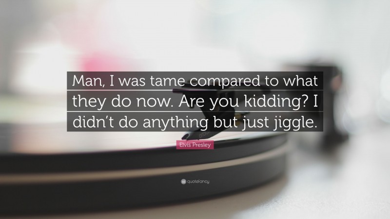 Elvis Presley Quote: “Man, I was tame compared to what they do now. Are you kidding? I didn’t do anything but just jiggle.”