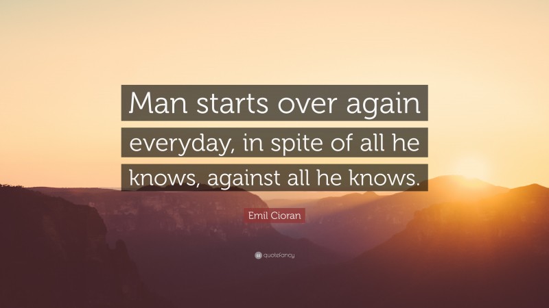 Emil Cioran Quote: “Man starts over again everyday, in spite of all he knows, against all he knows.”