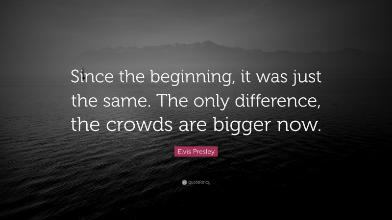 Elvis Presley Quote: “Since the beginning, it was just the same. The only difference, the crowds are bigger now.”