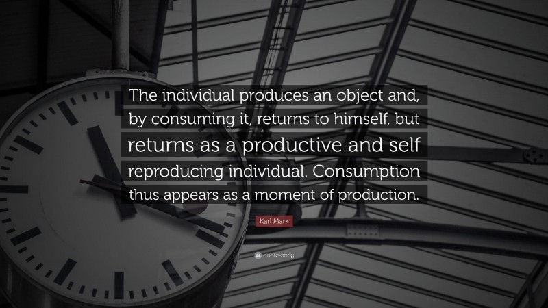 Karl Marx Quote: “The individual produces an object and, by consuming it, returns to himself, but returns as a productive and self reproducing individual. Consumption thus appears as a moment of production.”
