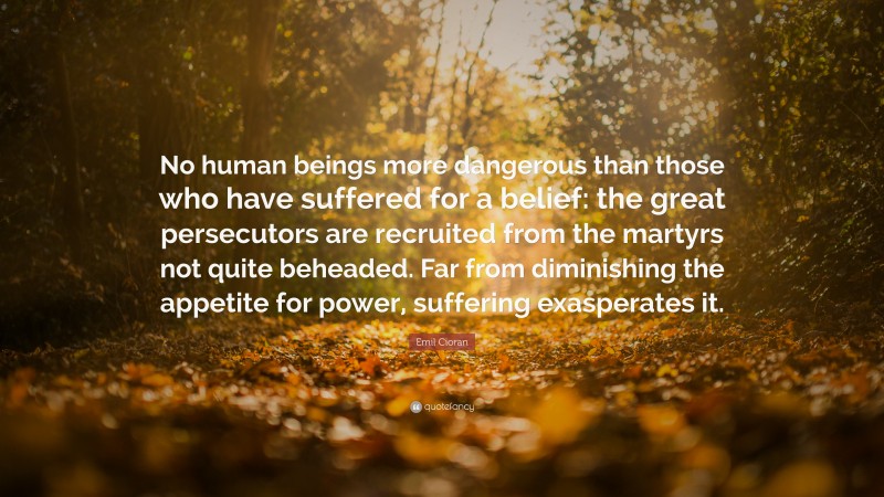 Emil Cioran Quote: “No human beings more dangerous than those who have suffered for a belief: the great persecutors are recruited from the martyrs not quite beheaded. Far from diminishing the appetite for power, suffering exasperates it.”