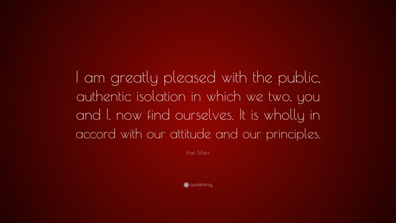 Karl Marx Quote: “I am greatly pleased with the public, authentic isolation in which we two, you and I, now find ourselves. It is wholly in accord with our attitude and our principles.”